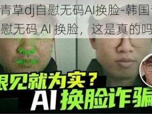 韩国青草dj自慰无码AI换脸-韩国青草 dj 自慰无码 AI 换脸，这是真的吗？