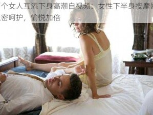 两个女人互添下身高潮自视频：女性下半身按摩器，私密呵护，愉悦加倍