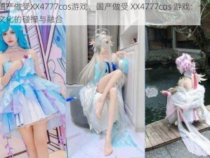 国产做受XX4777cos游戏、国产做受 XX4777cos 游戏：一场文化的碰撞与融合