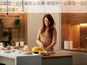 一边做饭一边狂躁怎么回事-做饭时一边做饭一边狂躁是怎么回事？