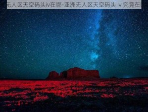 亚洲无人区天空码头iv在哪-亚洲无人区天空码头 iv 究竟在哪里？