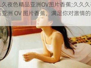 久久久夜色精品亚洲OV图片香蕉;久久久夜色精品亚洲 OV 图片香蕉，满足你对激情的渴望