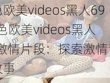 乱色欧美videos黑人69-乱色欧美videos黑人 69 激情片段：探索激情背后的故事