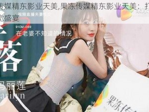 果冻传媒精东影业天美,果冻传媒精东影业天美：打造全新视觉盛宴