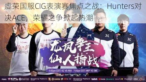 虚荣国服CIG表演赛焦点之战：Hunters对决ACE，荣耀之争掀起热潮