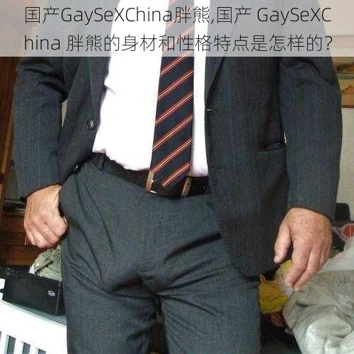 国产GaySeXChina胖熊,国产 GaySeXChina 胖熊的身材和性格特点是怎样的？