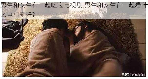 男生和女生在一起嗟嗟电视剧,男生和女生在一起看什么电视剧好？