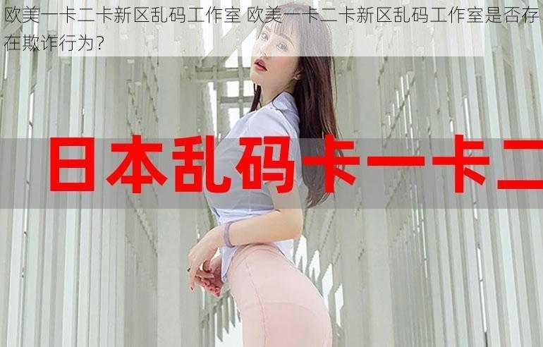 欧美一卡二卡新区乱码工作室 欧美一卡二卡新区乱码工作室是否存在欺诈行为？