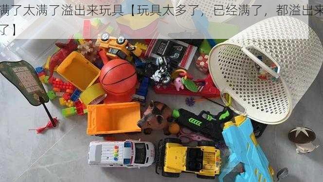 满了太满了溢出来玩具【玩具太多了，已经满了，都溢出来了】