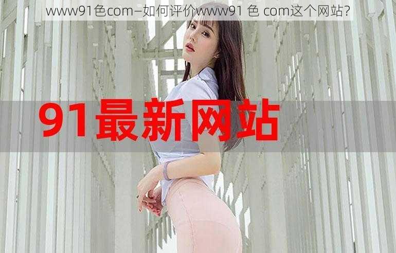 www91色com—如何评价www91 色 com这个网站？