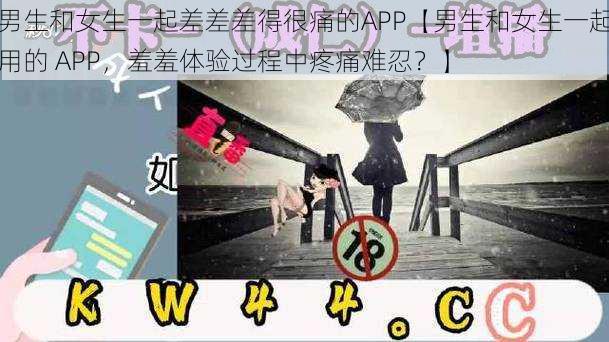 男生和女生一起差差差得很痛的APP【男生和女生一起用的 APP，羞羞体验过程中疼痛难忍？】