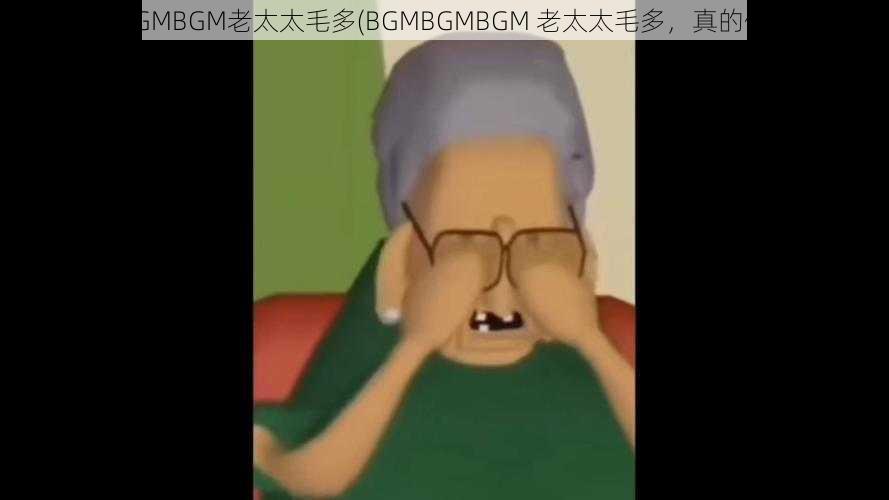 BGMBGMBGM老太太毛多(BGMBGMBGM 老太太毛多，真的假的？)