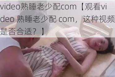 video熟睡老少配com【观看video 熟睡老少配 com，这种视频是否合适？】