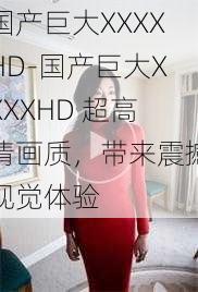 国产巨大XXXXHD-国产巨大XXXXHD 超高清画质，带来震撼视觉体验