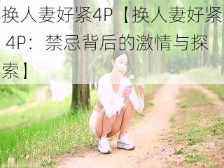 换人妻好紧4P【换人妻好紧 4P：禁忌背后的激情与探索】