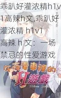 乖趴好灌浓精h1v1高辣h文,乖趴好灌浓精 h1v1 高辣 h 文：一场禁忌的性爱游戏