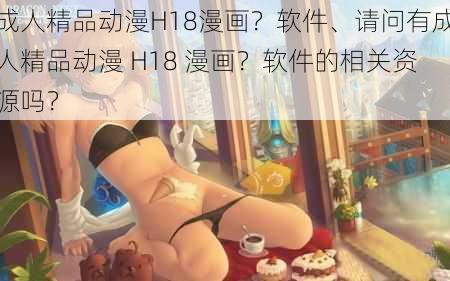 成人精品动漫H18漫画？软件、请问有成人精品动漫 H18 漫画？软件的相关资源吗？