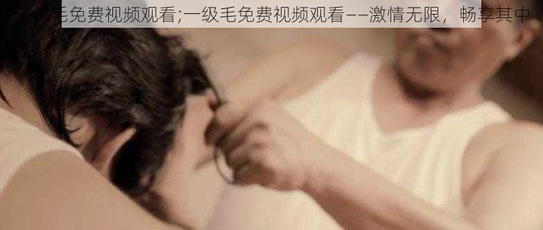 一级毛免费视频观看;一级毛免费视频观看——激情无限，畅享其中