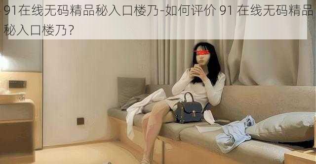 91在线无码精品秘入口楼乃-如何评价 91 在线无码精品秘入口楼乃？