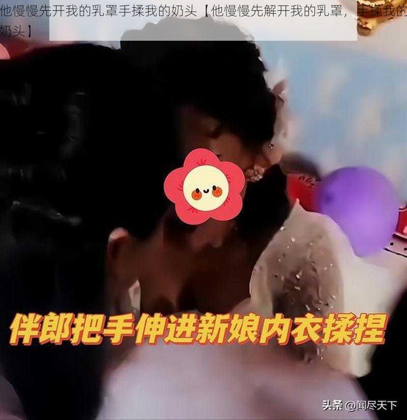 他慢慢先开我的乳罩手揉我的奶头【他慢慢先解开我的乳罩，手揉我的奶头】