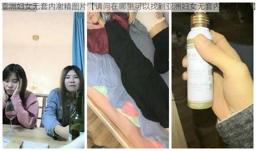 亚洲妇女无套内㓔精图片【请问在哪里可以找到亚洲妇女无套内射图片？】