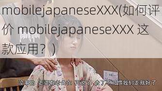 mobilejapaneseXXX(如何评价 mobilejapaneseXXX 这款应用？)