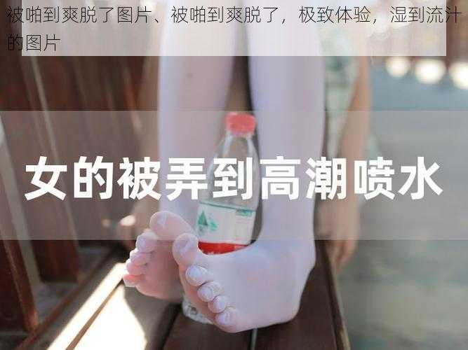 被啪到爽脱了图片、被啪到爽脱了，极致体验，湿到流汁的图片