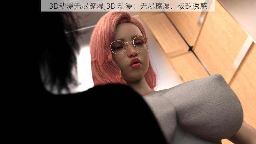 3D动漫无尽擦湿;3D 动漫：无尽擦湿，极致诱惑