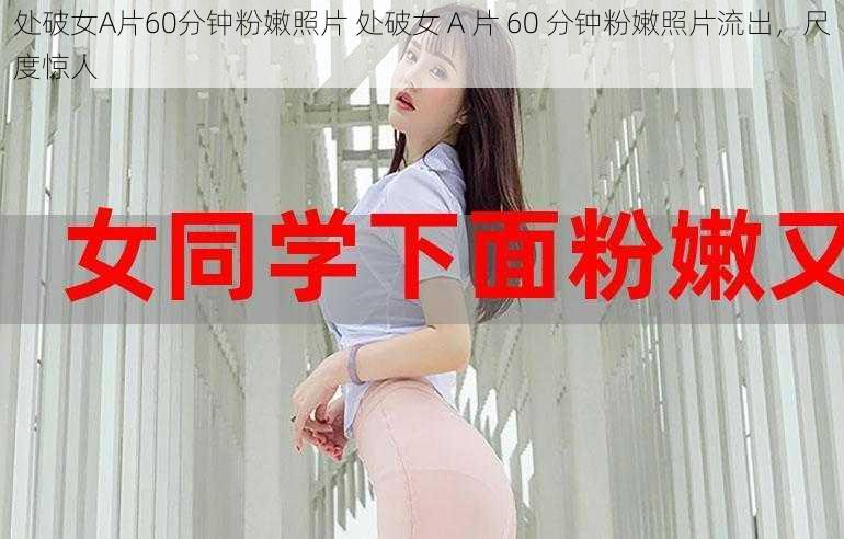 处破女A片60分钟粉嫩照片 处破女 A 片 60 分钟粉嫩照片流出，尺度惊人